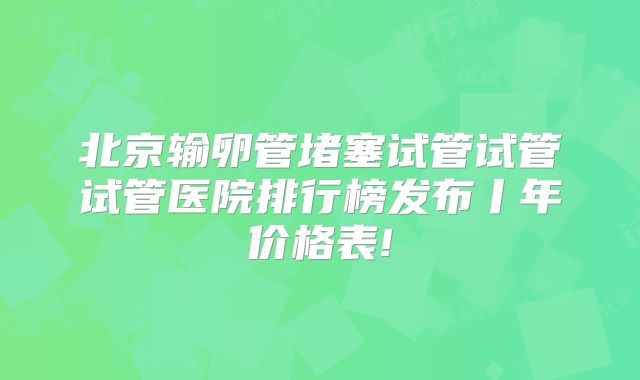 北京输卵管堵塞试管试管试管医院排行榜发布丨年价格表!