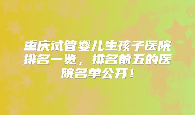 重庆试管婴儿生孩子医院排名一览，排名前五的医院名单公开！