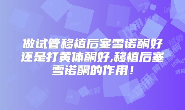 做试管移植后塞雪诺酮好还是打黄体酮好,移植后塞雪诺酮的作用！