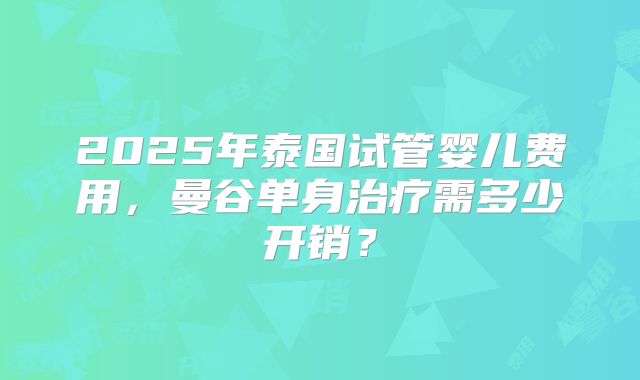 2025年泰国试管婴儿费用，曼谷单身治疗需多少开销？