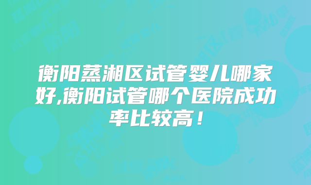 衡阳蒸湘区试管婴儿哪家好,衡阳试管哪个医院成功率比较高！