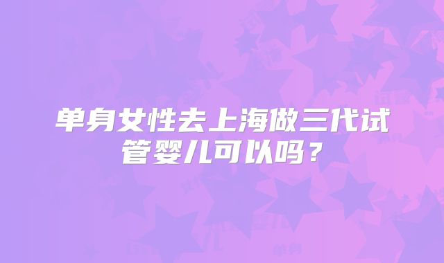 单身女性去上海做三代试管婴儿可以吗？