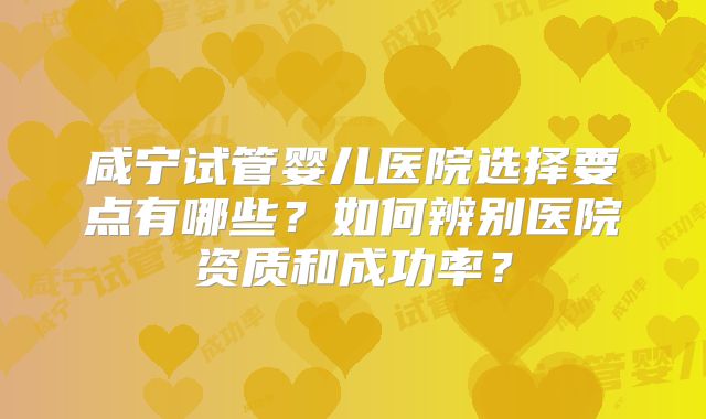 咸宁试管婴儿医院选择要点有哪些？如何辨别医院资质和成功率？