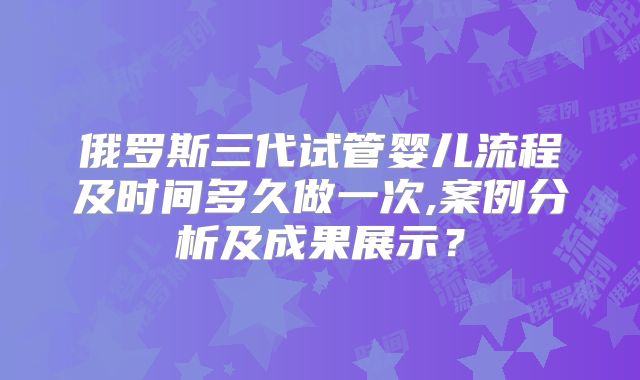 俄罗斯三代试管婴儿流程及时间多久做一次,案例分析及成果展示？