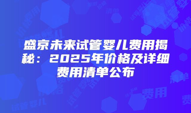 盛京未来试管婴儿费用揭秘：2025年价格及详细费用清单公布