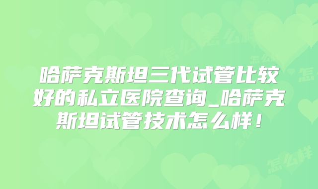 哈萨克斯坦三代试管比较好的私立医院查询_哈萨克斯坦试管技术怎么样！