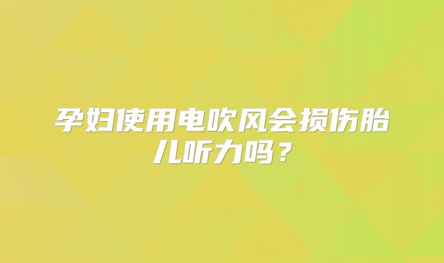 孕妇使用电吹风会损伤胎儿听力吗？