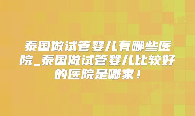 泰国做试管婴儿有哪些医院_泰国做试管婴儿比较好的医院是哪家！
