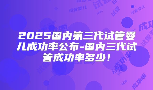 2025国内第三代试管婴儿成功率公布-国内三代试管成功率多少！