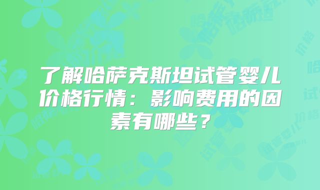 了解哈萨克斯坦试管婴儿价格行情：影响费用的因素有哪些？