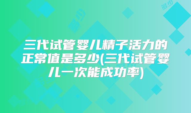 三代试管婴儿精子活力的正常值是多少(三代试管婴儿一次能成功率)