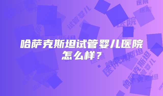 哈萨克斯坦试管婴儿医院怎么样？
