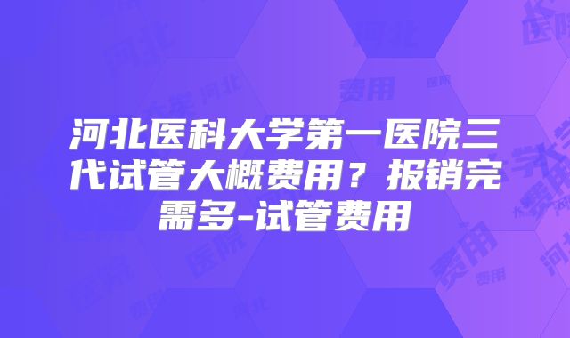 河北医科大学第一医院三代试管大概费用？报销完需多-试管费用