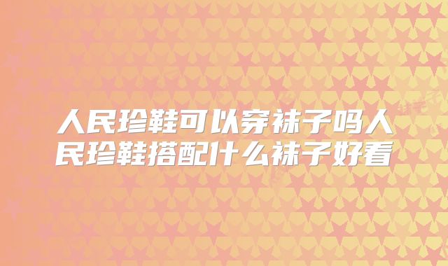 人民珍鞋可以穿袜子吗人民珍鞋搭配什么袜子好看
