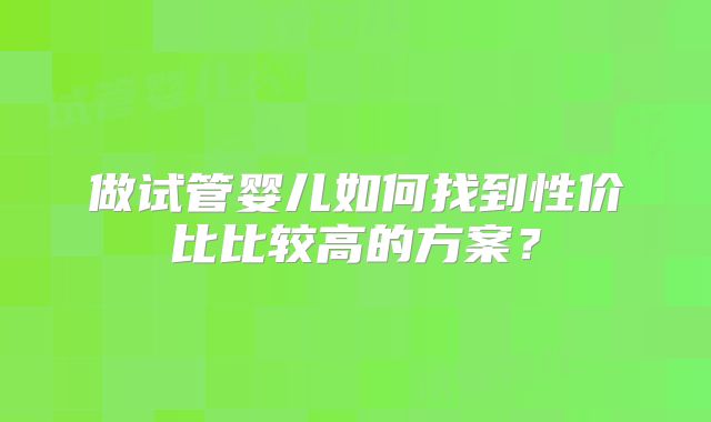做试管婴儿如何找到性价比比较高的方案?