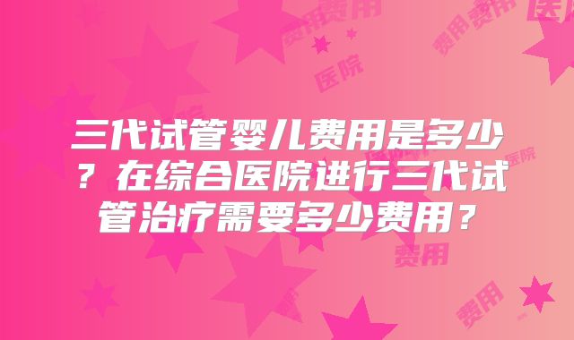 三代试管婴儿费用是多少？在综合医院进行三代试管治疗需要多少费用？