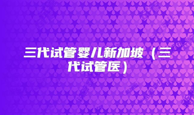 三代试管婴儿新加坡（三代试管医）
