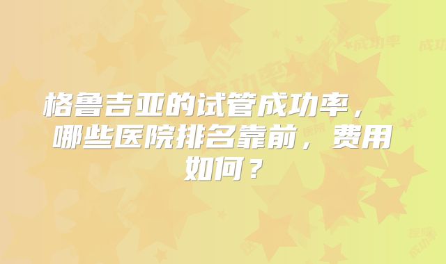 格鲁吉亚的试管成功率， 哪些医院排名靠前，费用如何？