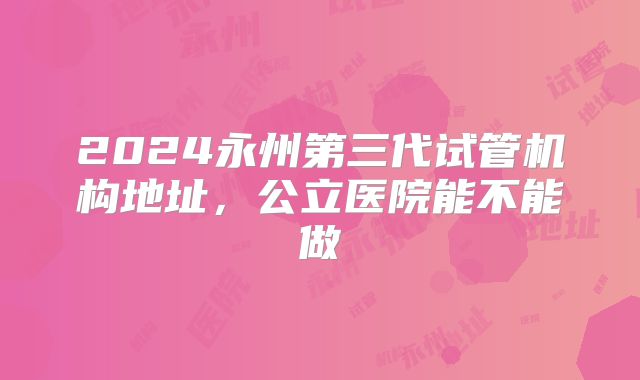 2024永州第三代试管机构地址，公立医院能不能做