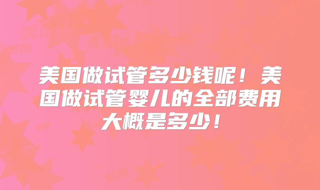 美国做试管多少钱呢！美国做试管婴儿的全部费用大概是多少！