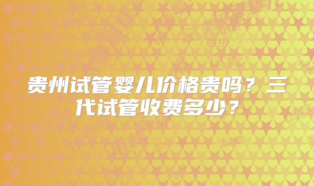 贵州试管婴儿价格贵吗?三代试管收费多少?