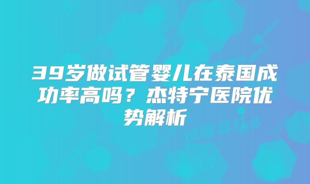 39岁做试管婴儿在泰国成功率高吗？杰特宁医院优势解析