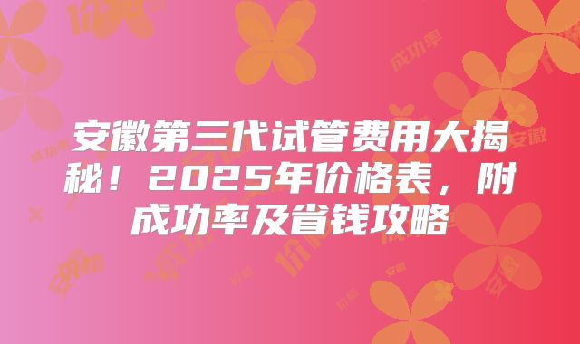 安徽第三代试管费用大揭秘！2025年价格表，附成功率及省钱攻略