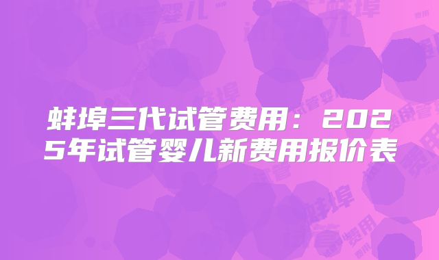 蚌埠三代试管费用：2025年试管婴儿新费用报价表