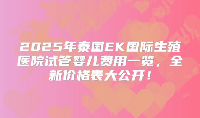 2025年泰国EK国际生殖医院试管婴儿费用一览，全新价格表大公开！