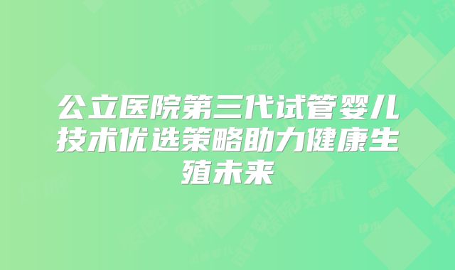 公立医院第三代试管婴儿技术优选策略助力健康生殖未来