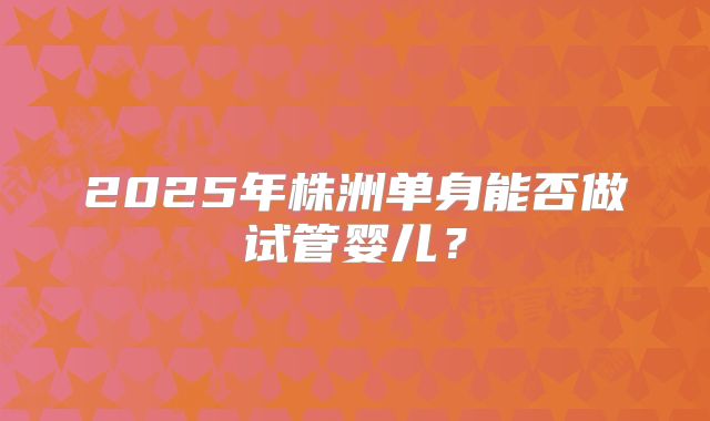 2025年株洲单身能否做试管婴儿？