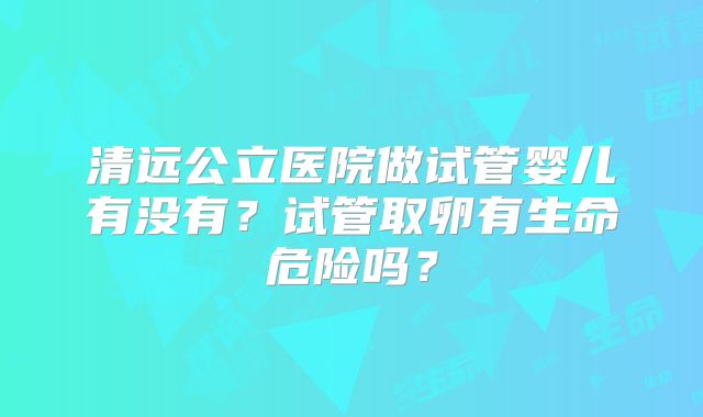 清远公立医院做试管婴儿有没有?试管取卵有生命危险吗?