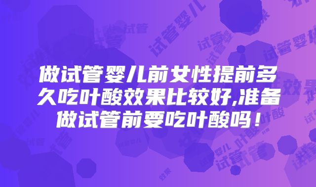 做试管婴儿前女性提前多久吃叶酸效果比较好,准备做试管前要吃叶酸吗！