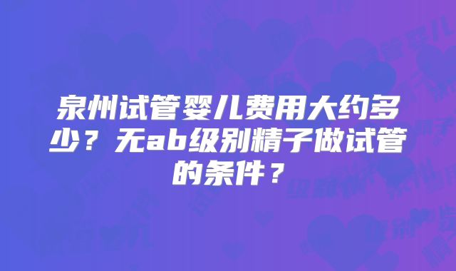 泉州试管婴儿费用大约多少?无ab级别精子做试管的条件?
