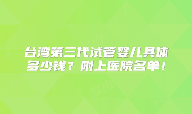 台湾第三代试管婴儿具体多少钱？附上医院名单！