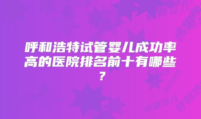 呼和浩特试管婴儿成功率高的医院排名前十有哪些？