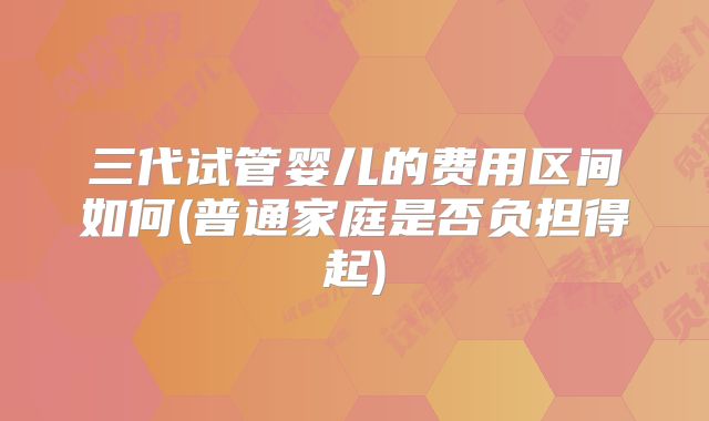三代试管婴儿的费用区间如何(普通家庭是否负担得起)