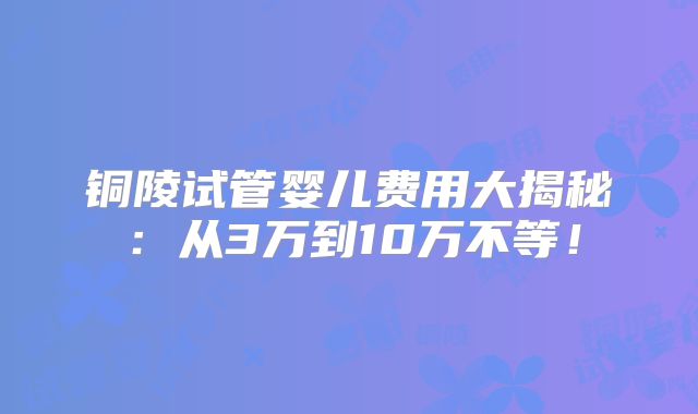 铜陵试管婴儿费用大揭秘：从3万到10万不等！