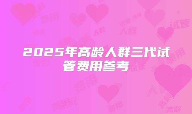 2025年高龄人群三代试管费用参考