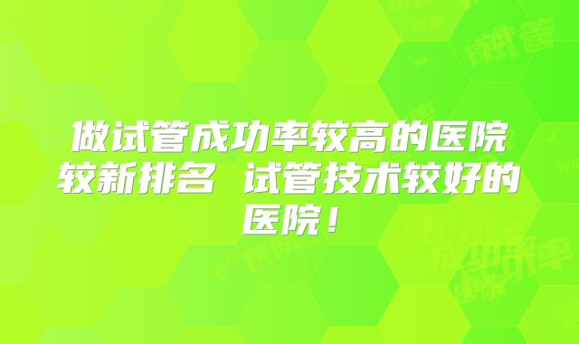 做试管成功率较高的医院较新排名 试管技术较好的医院！
