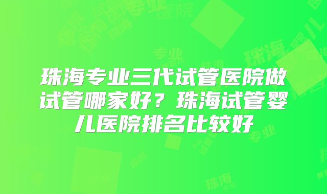 珠海专业三代试管医院做试管哪家好?珠海试管婴儿医院排名比较好