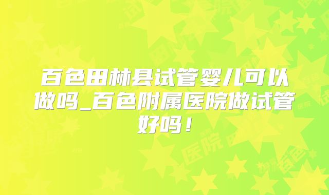 百色田林县试管婴儿可以做吗_百色附属医院做试管好吗！