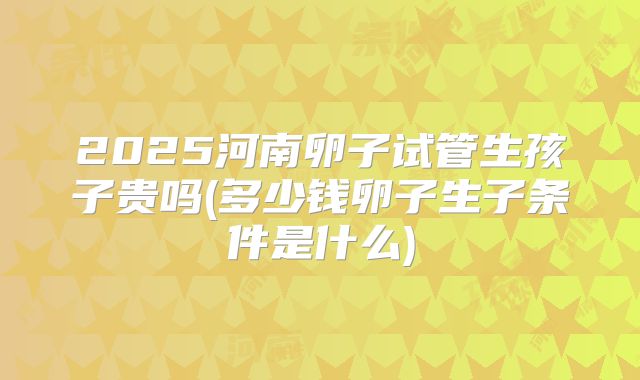 2025河南卵子试管生孩子贵吗(多少钱卵子生子条件是什么)