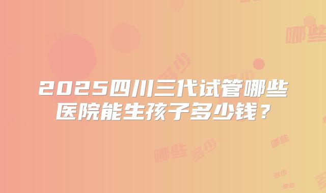 2025四川三代试管哪些医院能生孩子多少钱？