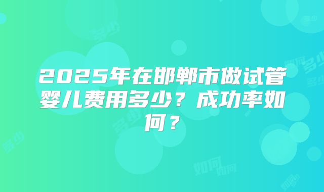 2025年在邯郸市做试管婴儿费用多少?成功率如何?