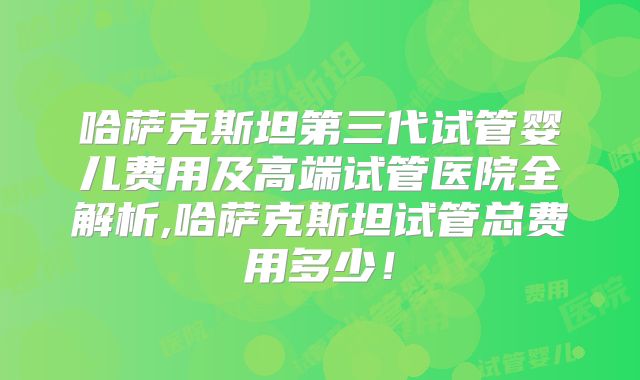哈萨克斯坦第三代试管婴儿费用及高端试管医院全解析,哈萨克斯坦试管总费用多少！