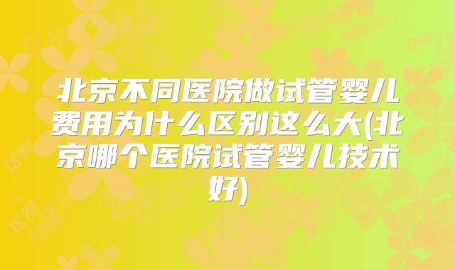 北京不同医院做试管婴儿费用为什么区别这么大(北京哪个医院试管婴儿技术好)
