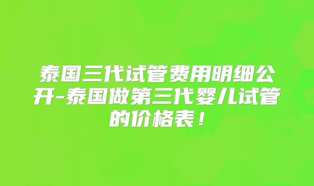泰国三代试管费用明细公开-泰国做第三代婴儿试管的价格表！
