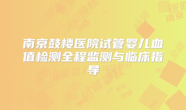 南京鼓楼医院试管婴儿血值检测全程监测与临床指导