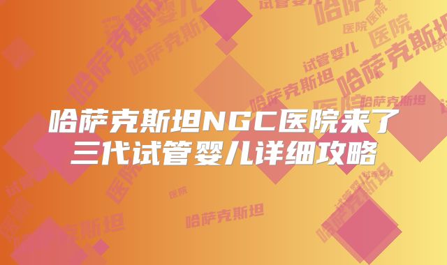 哈萨克斯坦NGC医院来了三代试管婴儿详细攻略